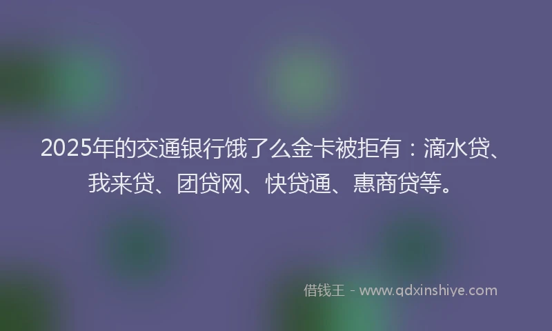 2025年的交通银行饿了么金卡被拒有：滴水贷、我来贷、团贷网、快贷通、惠商贷等。