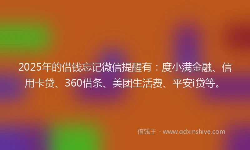 2025年的借钱忘记微信提醒有：度小满金融、信用卡贷、360借条、美团生活费、平安i贷等。