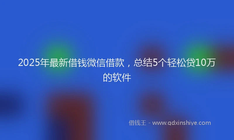2025年最新借钱微信借款，总结5个轻松贷10万的软件
