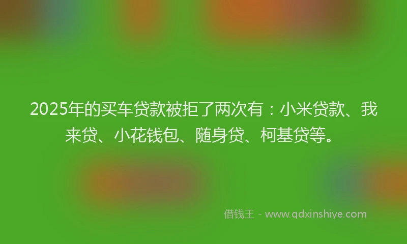 2025年的买车贷款被拒了两次有：小米贷款、我来贷、小花钱包、随身贷、柯基贷等。