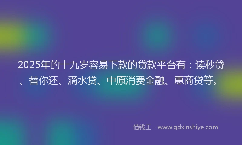 2025年的十九岁容易下款的贷款平台有：读秒贷、替你还、滴水贷、中原消费金融、惠商贷等。