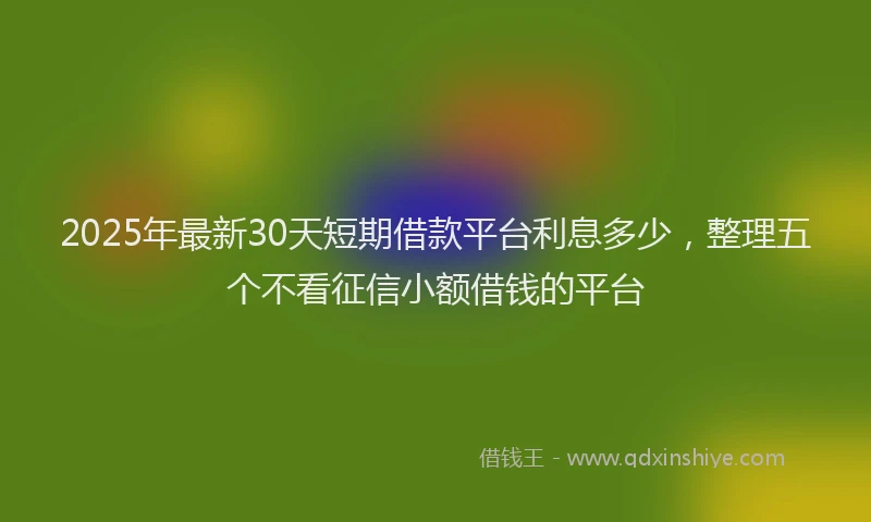 2025年最新30天短期借款平台利息多少，整理五个不看征信小额借钱的平台