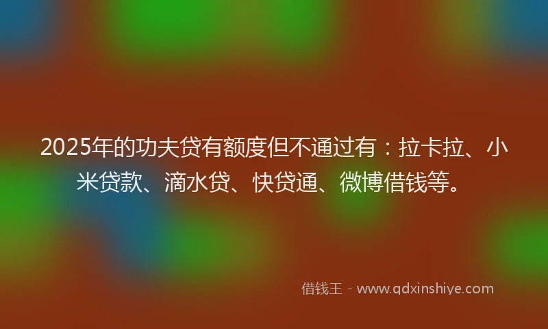 2025年的功夫贷有额度但不通过有：拉卡拉、小米贷款、滴水贷、快贷通、微博借钱等。