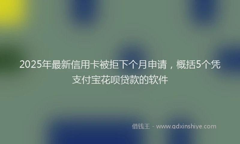 2025年最新信用卡被拒下个月申请，概括5个凭支付宝花呗贷款的软件