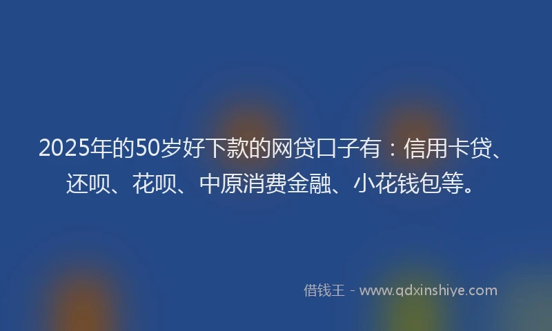 2025年的50岁好下款的网贷口子有：信用卡贷、还呗、花呗、中原消费金融、小花钱包等。