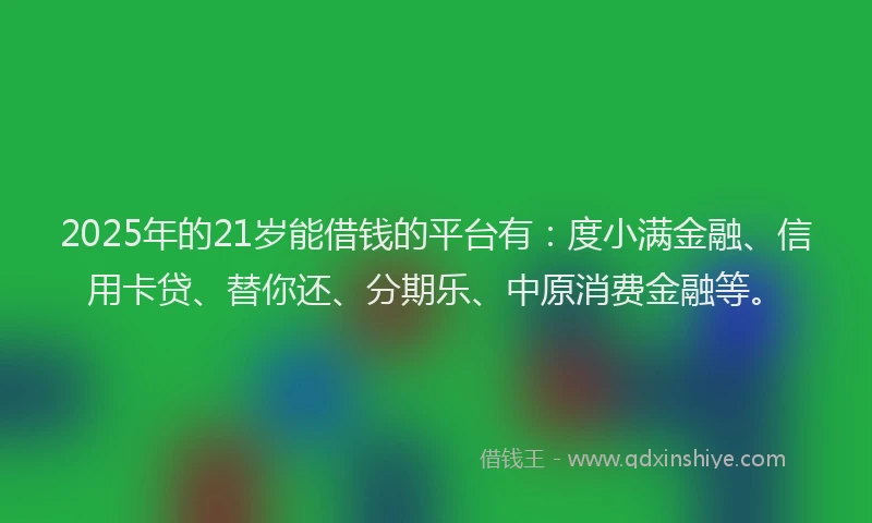 2025年的21岁能借钱的平台有:度小满金融、信用卡贷、替你还、分期乐、中原消费金融等。