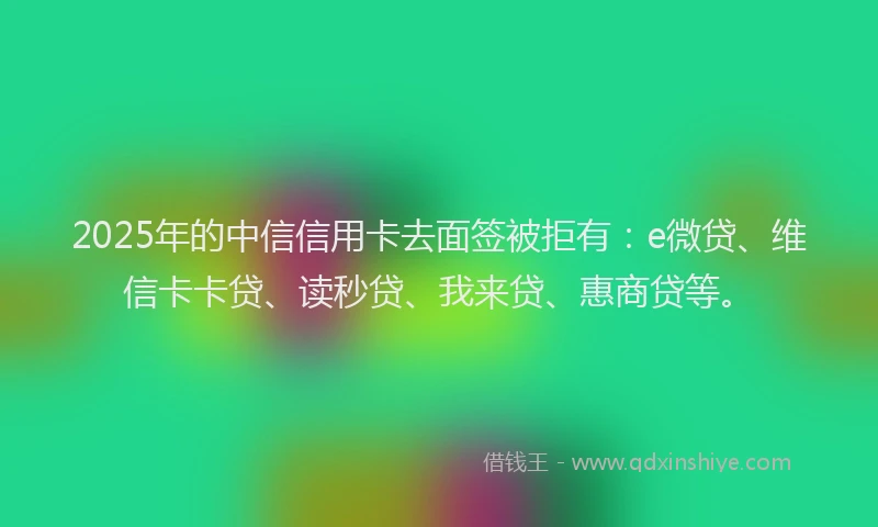 2025年的中信信用卡去面签被拒有：e微贷、维信卡卡贷、读秒贷、我来贷、惠商贷等。
