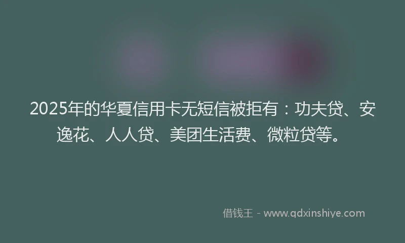 2025年的华夏信用卡无短信被拒有：功夫贷、安逸花、人人贷、美团生活费、微粒贷等。