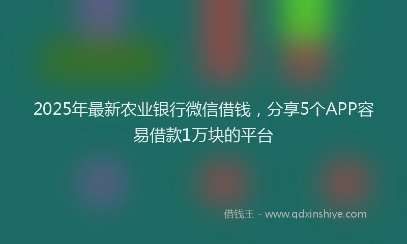 2025年最新农业银行微信借钱，分享5个APP容易借款1万块的平台
