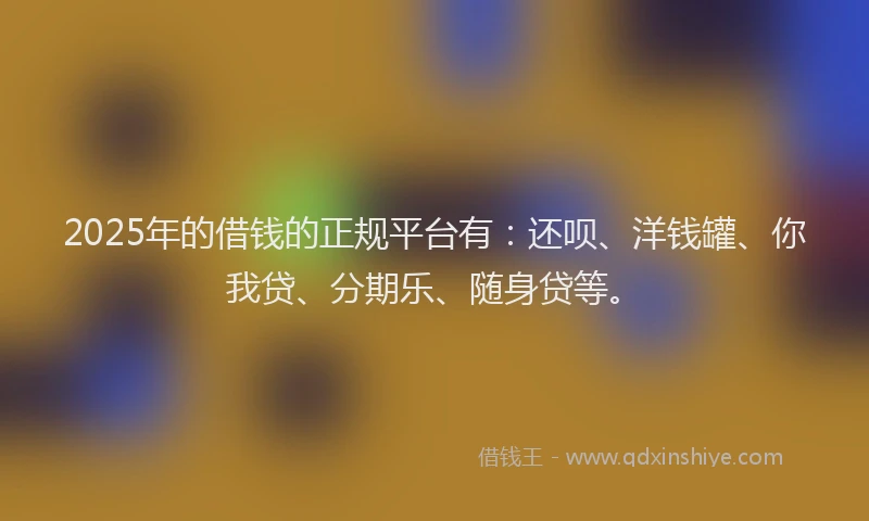 2025年的借钱的正规平台有：还呗、洋钱罐、你我贷、分期乐、随身贷等。
