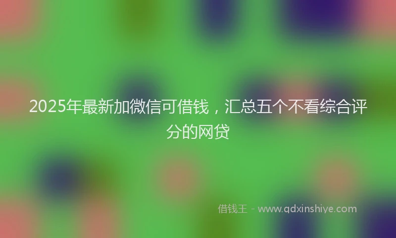 2025年最新加微信可借钱，汇总五个不看综合评分的网贷