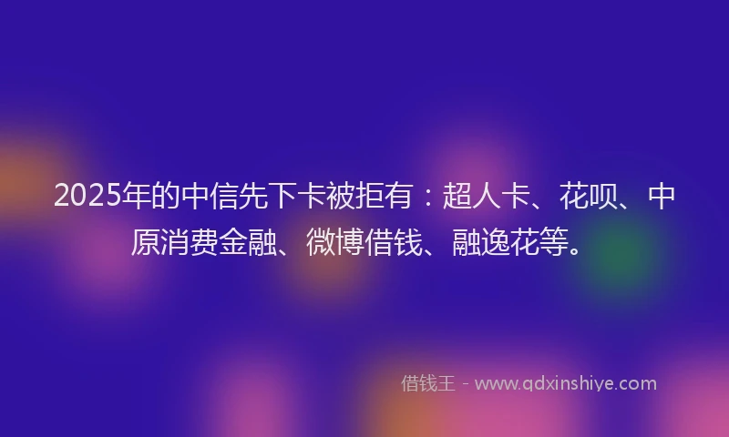 2025年的中信先下卡被拒有：超人卡、花呗、中原消费金融、微博借钱、融逸花等。