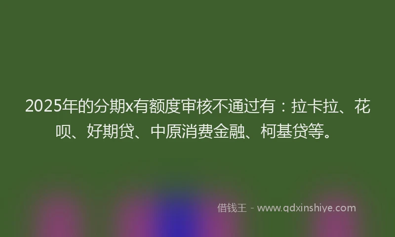 2025年的分期x有额度审核不通过有：拉卡拉、花呗、好期贷、中原消费金融、柯基贷等。