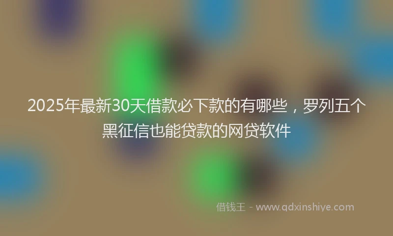 2025年最新30天借款必下款的有哪些，罗列五个黑征信也能贷款的网贷软件