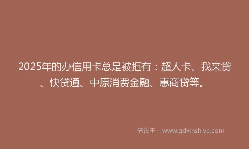 2025年的办信用卡总是被拒有：超人卡、我来贷、快贷通、中原消费金融、惠商贷等。