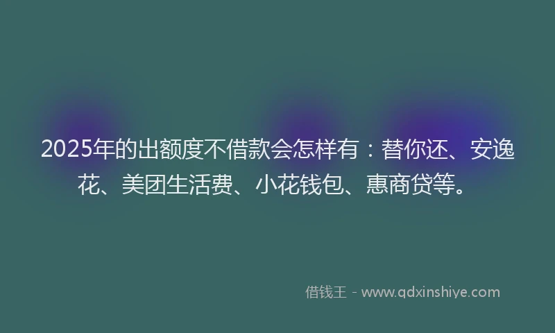 2025年的出额度不借款会怎样有：替你还、安逸花、美团生活费、小花钱包、惠商贷等。