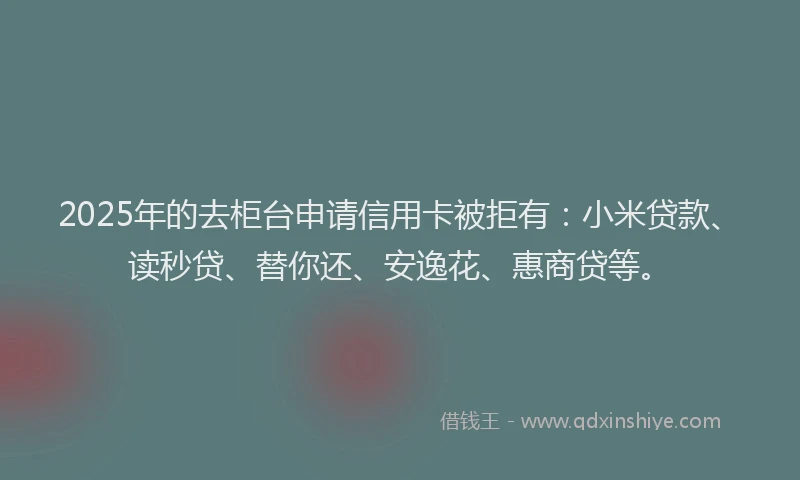 2025年的去柜台申请信用卡被拒有：小米贷款、读秒贷、替你还、安逸花、惠商贷等。