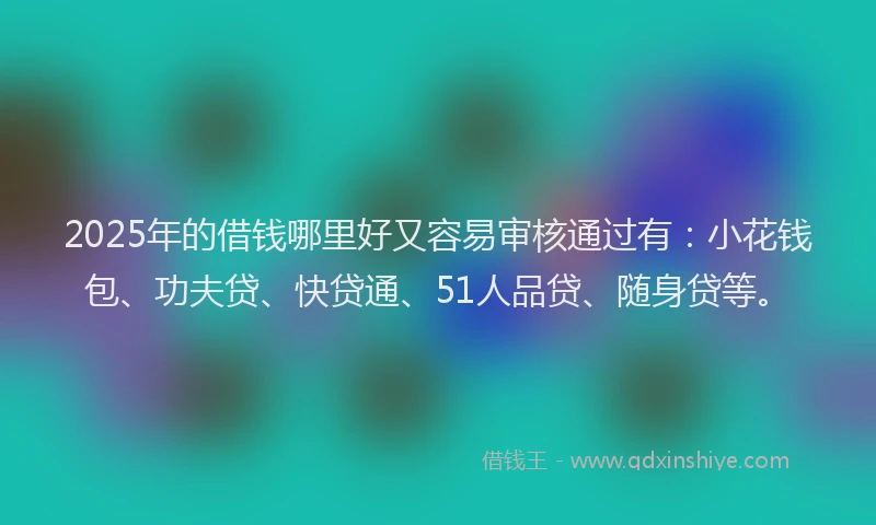 2025年的借钱哪里好又容易审核通过有：小花钱包、功夫贷、快贷通、51人品贷、随身贷等。