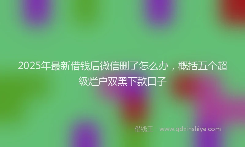 2025年最新借钱后微信删了怎么办，概括五个超级烂户双黑下款口子