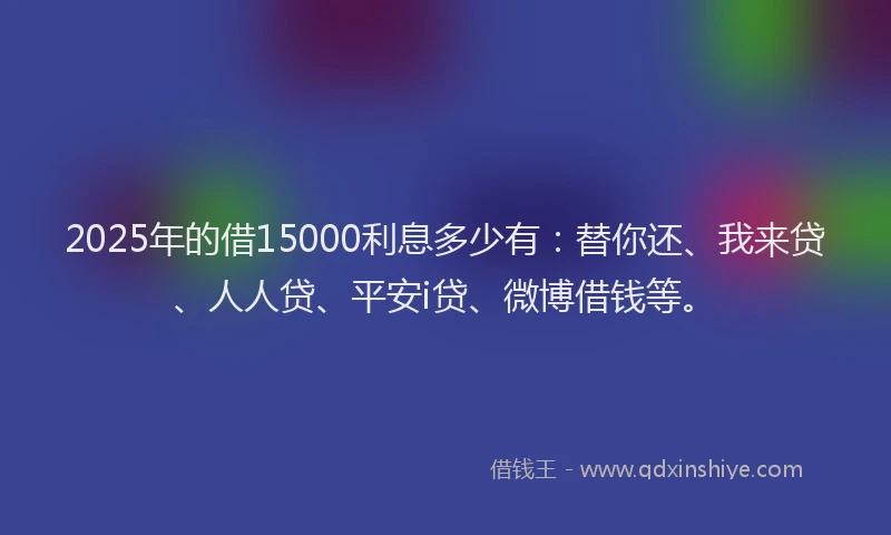 2025年的借15000利息多少有：替你还、我来贷、人人贷、平安i贷、微博借钱等。