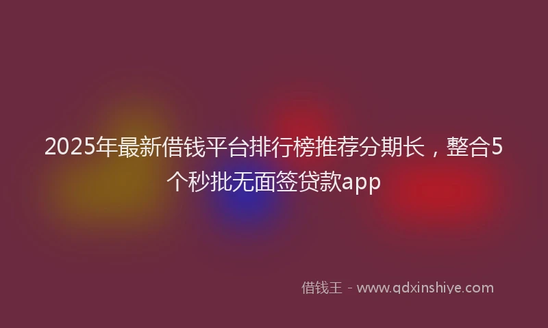 2025年最新借钱平台排行榜推荐分期长，整合5个秒批无面签贷款app
