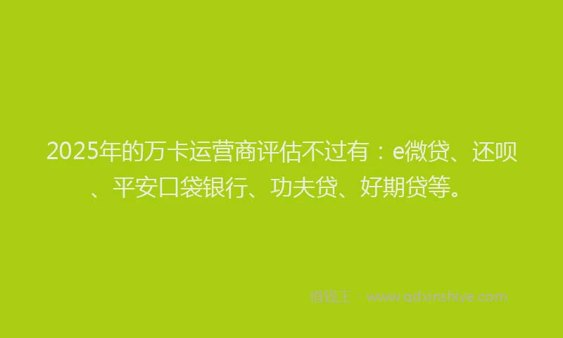 2025年的万卡运营商评估不过有：e微贷、还呗、平安口袋银行、功夫贷、好期贷等。