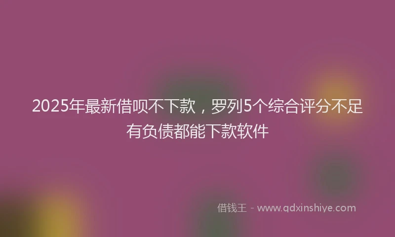2025年最新借呗不下款，罗列5个综合评分不足有负债都能下款软件