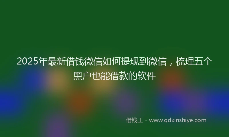 2025年最新借钱微信如何提现到微信，梳理五个黑户也能借款的软件