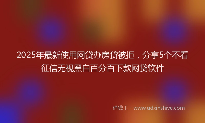 2025年最新使用网贷办房贷被拒，分享5个不看征信无视黑白百分百下款网贷软件