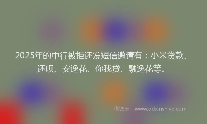 2025年的中行被拒还发短信邀请有：小米贷款、还呗、安逸花、你我贷、融逸花等。