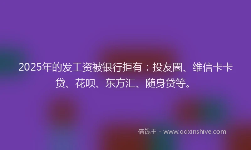 2025年的发工资被银行拒有：投友圈、维信卡卡贷、花呗、东方汇、随身贷等。