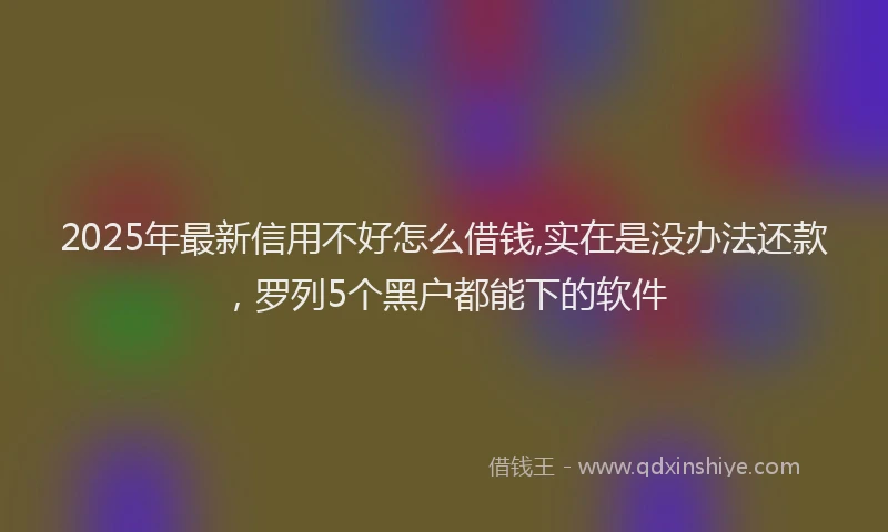 2025年最新信用不好怎么借钱,实在是没办法还款，罗列5个黑户都能下的软件