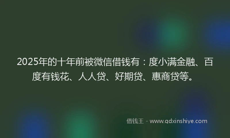2025年的十年前被微信借钱有：度小满金融、百度有钱花、人人贷、好期贷、惠商贷等。