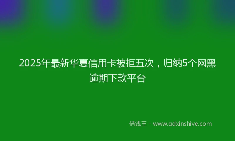 2025年最新华夏信用卡被拒五次，归纳5个网黑逾期下款平台