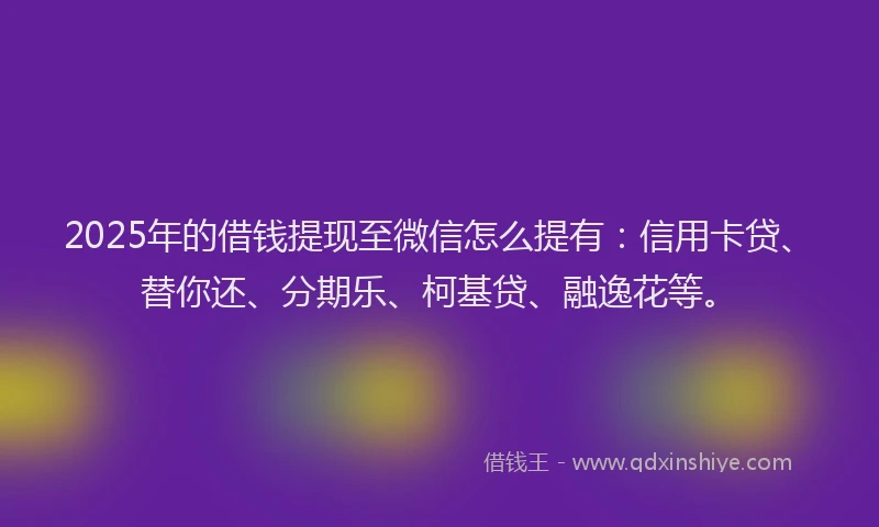 2025年的借钱提现至微信怎么提有：信用卡贷、替你还、分期乐、柯基贷、融逸花等。