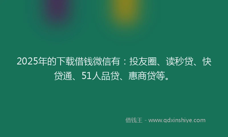 2025年的下载借钱微信有：投友圈、读秒贷、快贷通、51人品贷、惠商贷等。
