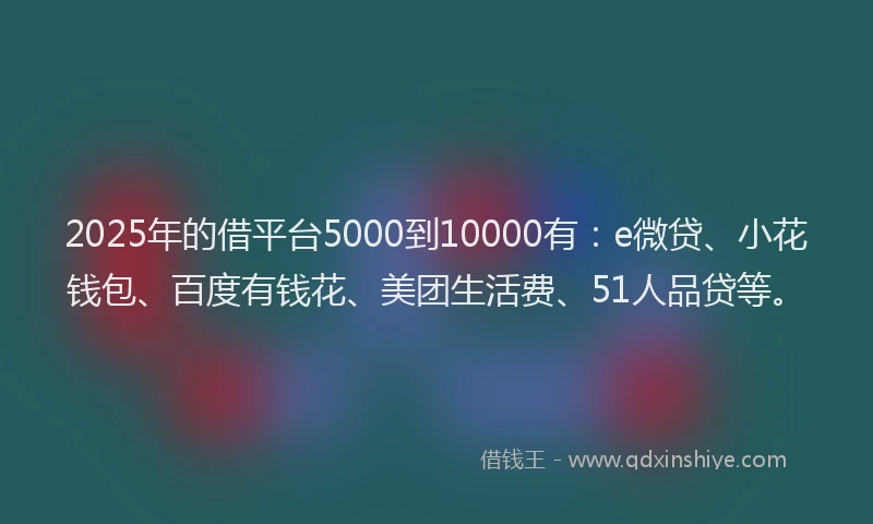 2025年的借平台5000到10000有：e微贷、小花钱包、百度有钱花、美团生活费、51人品贷等。