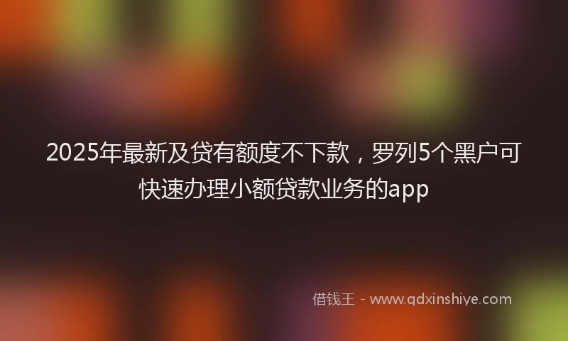 2025年最新及贷有额度不下款，罗列5个黑户可快速办理小额贷款业务的app