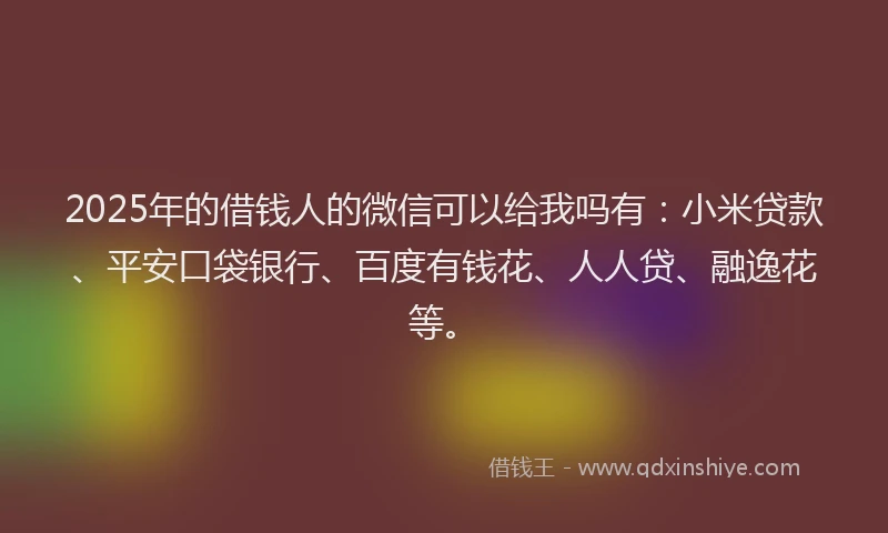 2025年的借钱人的微信可以给我吗有：小米贷款、平安口袋银行、百度有钱花、人人贷、融逸花等。