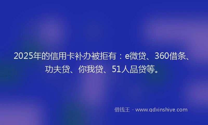 2025年的信用卡补办被拒有：e微贷、360借条、功夫贷、你我贷、51人品贷等。