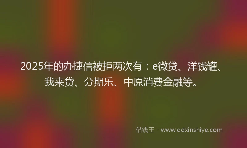 2025年的办捷信被拒两次有：e微贷、洋钱罐、我来贷、分期乐、中原消费金融等。