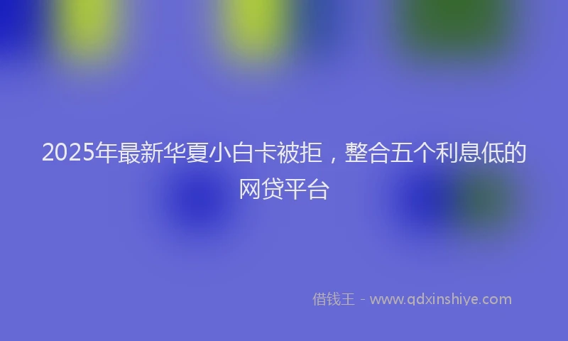 2025年最新华夏小白卡被拒，整合五个利息低的网贷平台