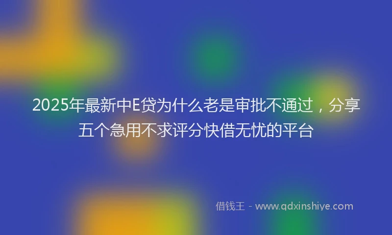 2025年最新中E贷为什么老是审批不通过，分享五个急用不求评分快借无忧的平台