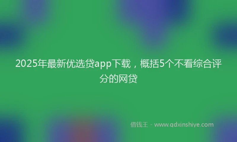 2025年最新优选贷app下载，概括5个不看综合评分的网贷