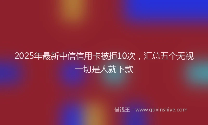 2025年最新中信信用卡被拒10次，汇总五个无视一切是人就下款