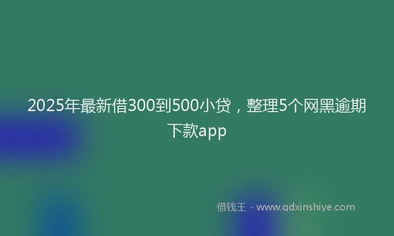 2025年最新借300到500小贷，整理5个网黑逾期下款app