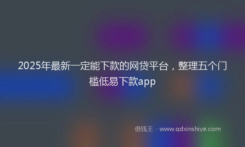 2025年最新一定能下款的网贷平台，整理五个门槛低易下款app