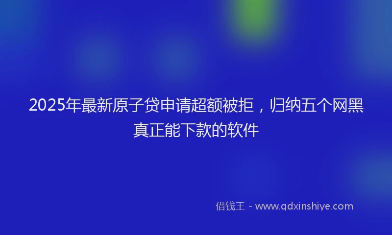 2025年最新原子贷申请超额被拒，归纳五个网黑真正能下款的软件