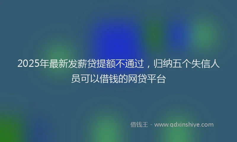 2025年最新发薪贷提额不通过，归纳五个失信人员可以借钱的网贷平台