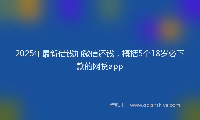 2025年最新借钱加微信还钱，概括5个18岁必下款的网贷app